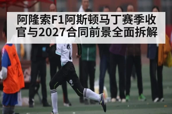 阿隆索F1阿斯顿马丁赛季收官与2027合同前景全面拆解